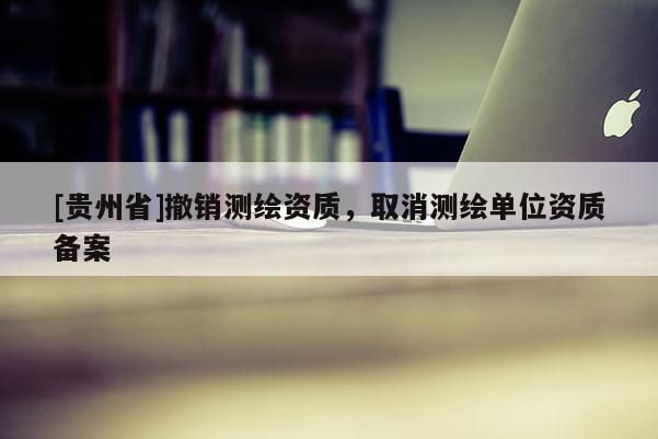 [贵州省]撤销测绘资质，取消测绘单位资质备案