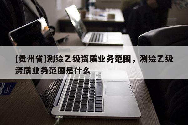 [贵州省]测绘乙级资质业务范围，测绘乙级资质业务范围是什么