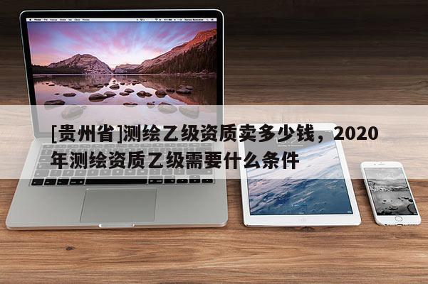[贵州省]测绘乙级资质卖多少钱，2020年测绘资质乙级需要什么条件