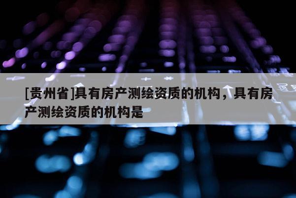 [贵州省]具有房产测绘资质的机构，具有房产测绘资质的机构是