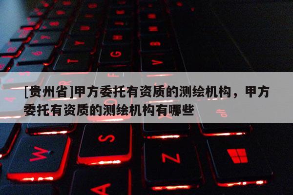 [贵州省]甲方委托有资质的测绘机构，甲方委托有资质的测绘机构有哪些