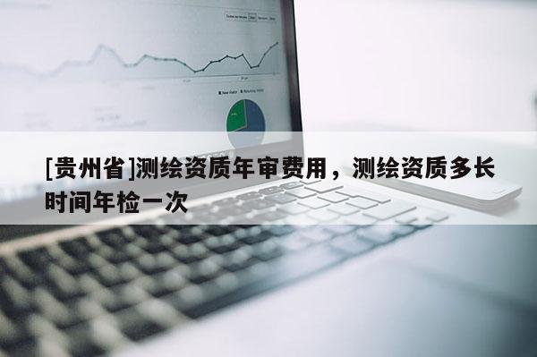 [贵州省]测绘资质年审费用，测绘资质多长时间年检一次