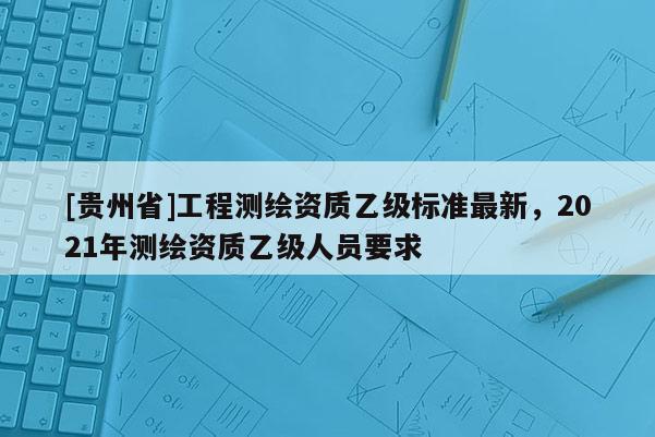 [贵州省]工程测绘资质乙级标准最新，2021年测绘资质乙级人员要求