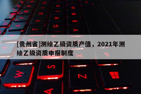 [贵州省]测绘乙级资质产值，2021年测绘乙级资质申报制度