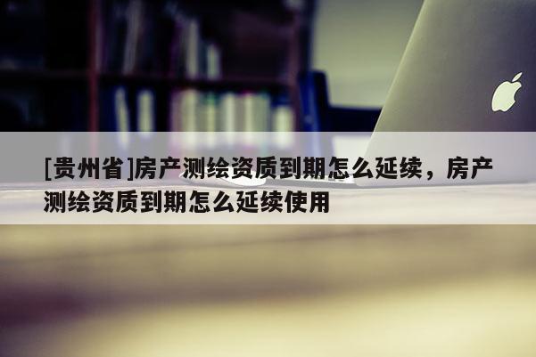[贵州省]房产测绘资质到期怎么延续，房产测绘资质到期怎么延续使用