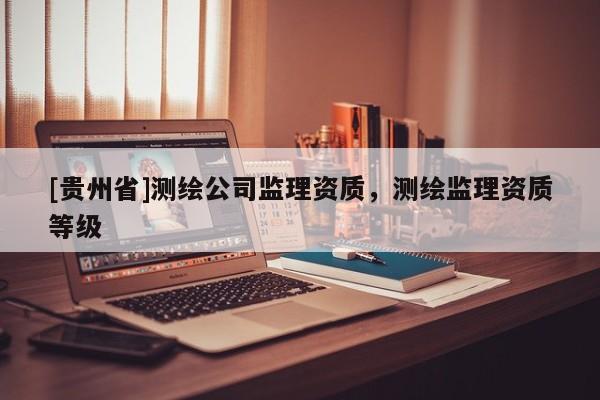 [贵州省]测绘公司监理资质，测绘监理资质等级