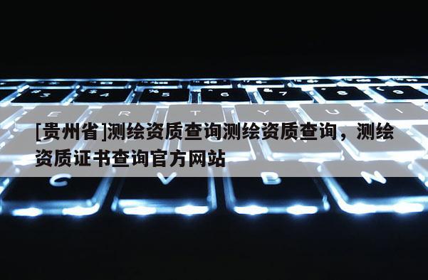 [贵州省]测绘资质查询测绘资质查询，测绘资质证书查询官方网站