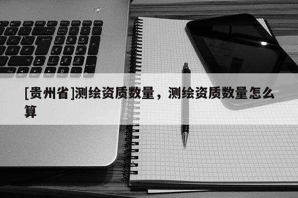 [贵州省]测绘资质数量，测绘资质数量怎么算