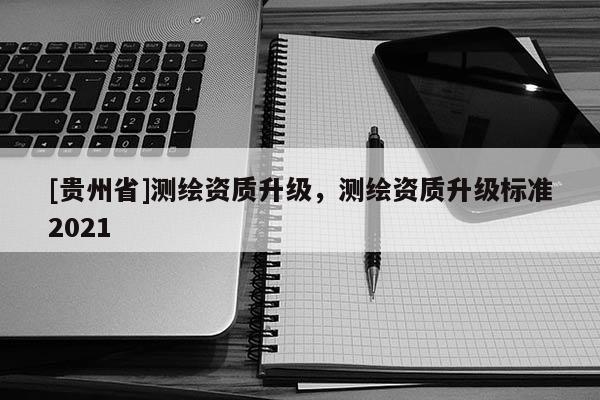 [贵州省]测绘资质升级，测绘资质升级标准2021