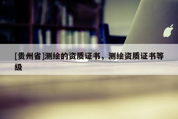 [贵州省]测绘的资质证书，测绘资质证书等级