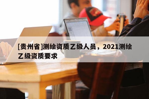 [贵州省]测绘资质乙级人员，2021测绘乙级资质要求