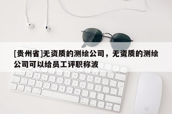 [贵州省]无资质的测绘公司，无资质的测绘公司可以给员工评职称波