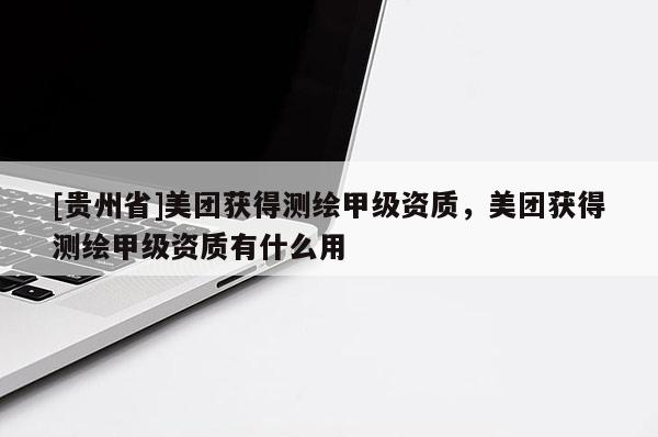 [贵州省]美团获得测绘甲级资质，美团获得测绘甲级资质有什么用