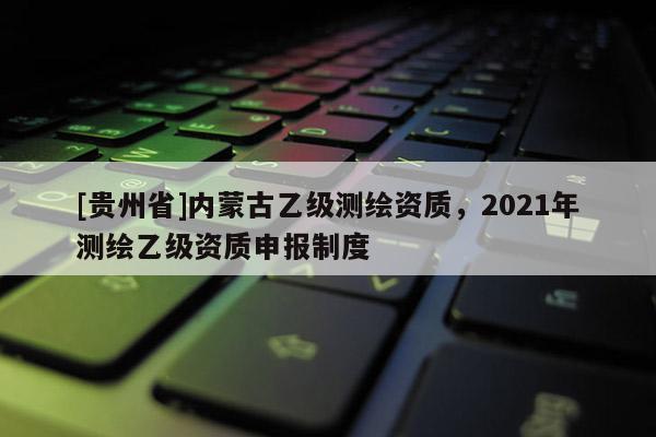 [贵州省]内蒙古乙级测绘资质，2021年测绘乙级资质申报制度
