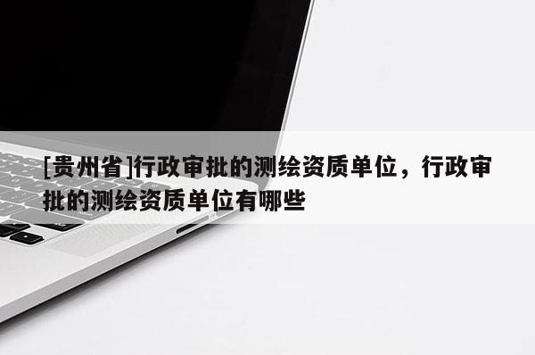 [贵州省]行政审批的测绘资质单位，行政审批的测绘资质单位有哪些