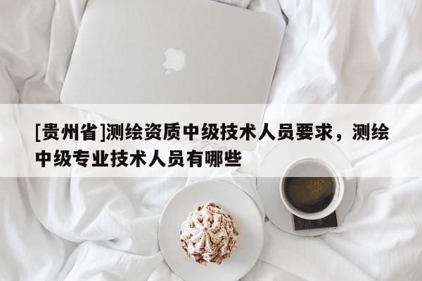 [贵州省]测绘资质中级技术人员要求，测绘中级专业技术人员有哪些