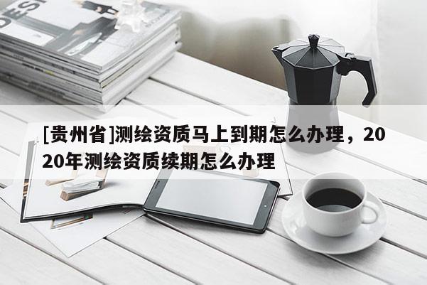 [贵州省]测绘资质马上到期怎么办理，2020年测绘资质续期怎么办理