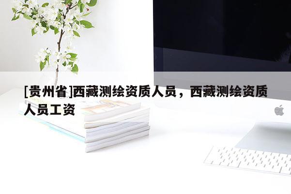 [贵州省]西藏测绘资质人员，西藏测绘资质人员工资