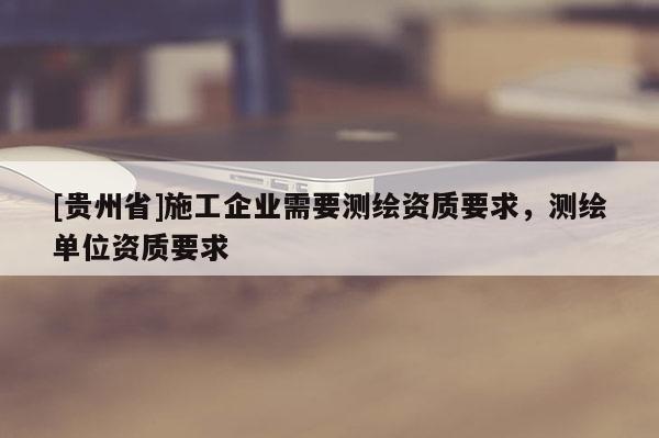 [贵州省]施工企业需要测绘资质要求，测绘单位资质要求