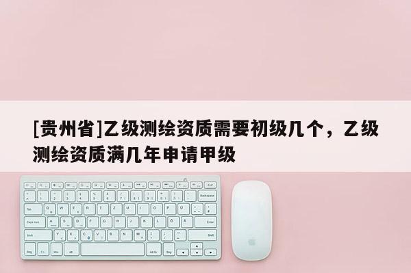 [贵州省]乙级测绘资质需要初级几个，乙级测绘资质满几年申请甲级