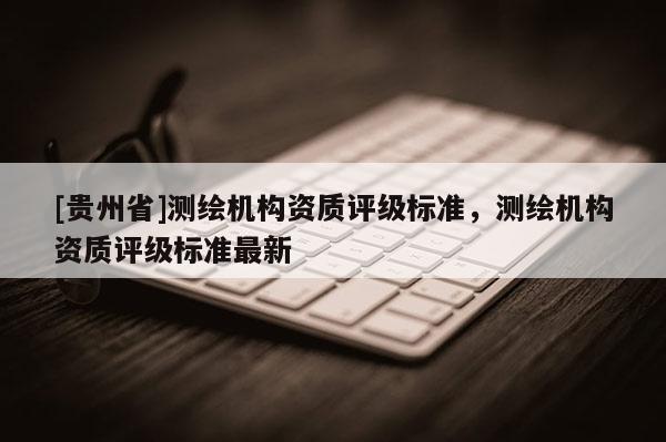 [贵州省]测绘机构资质评级标准，测绘机构资质评级标准最新