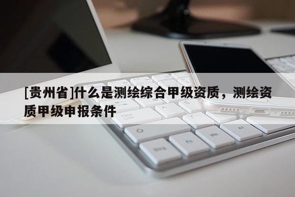 [贵州省]什么是测绘综合甲级资质，测绘资质甲级申报条件