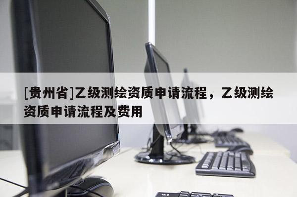 [贵州省]乙级测绘资质申请流程，乙级测绘资质申请流程及费用
