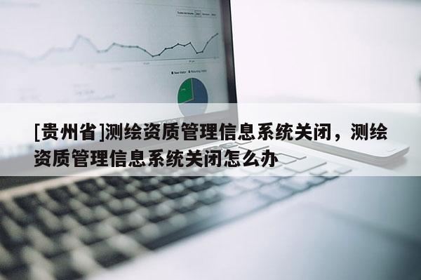 [贵州省]测绘资质管理信息系统关闭，测绘资质管理信息系统关闭怎么办