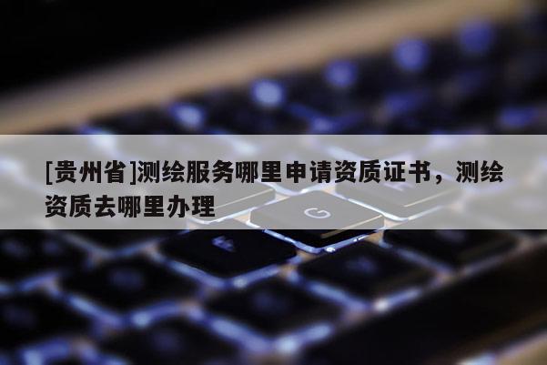[贵州省]测绘服务哪里申请资质证书，测绘资质去哪里办理