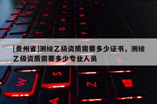 [贵州省]测绘乙级资质需要多少证书，测绘乙级资质需要多少专业人员