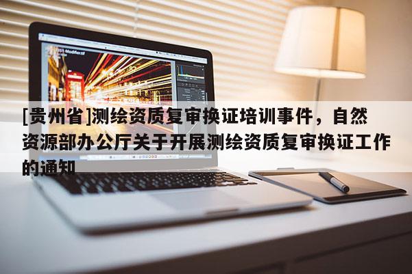 [贵州省]测绘资质复审换证培训事件，自然资源部办公厅关于开展测绘资质复审换证工作的通知