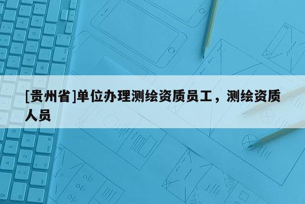 [贵州省]单位办理测绘资质员工，测绘资质人员
