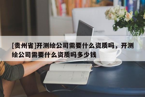 [贵州省]开测绘公司需要什么资质吗，开测绘公司需要什么资质吗多少钱