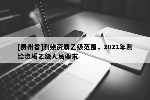 [贵州省]测绘资质乙级范围，2021年测绘资质乙级人员要求