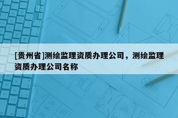 [贵州省]测绘监理资质办理公司，测绘监理资质办理公司名称