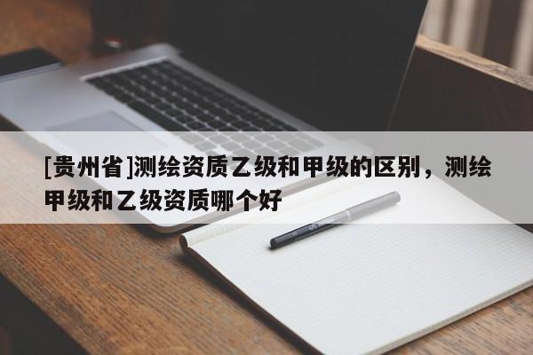 [贵州省]测绘资质乙级和甲级的区别，测绘甲级和乙级资质哪个好