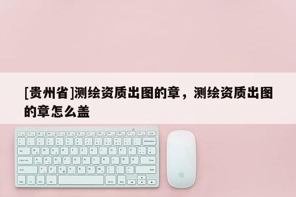 [贵州省]测绘资质出图的章，测绘资质出图的章怎么盖