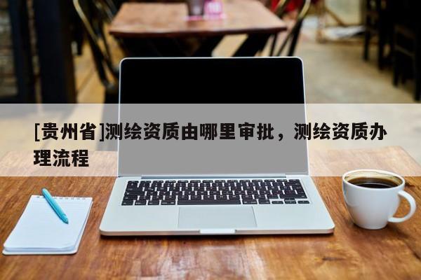 [贵州省]测绘资质由哪里审批，测绘资质办理流程