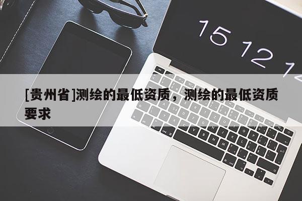 [贵州省]测绘的最低资质，测绘的最低资质要求