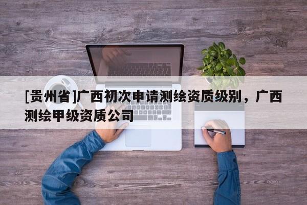 [贵州省]广西初次申请测绘资质级别，广西测绘甲级资质公司