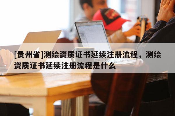 [贵州省]测绘资质证书延续注册流程，测绘资质证书延续注册流程是什么