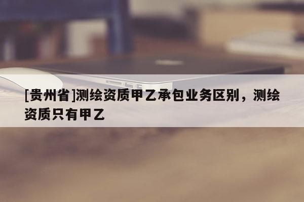 [贵州省]测绘资质甲乙承包业务区别，测绘资质只有甲乙