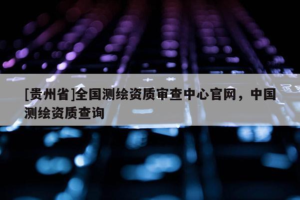 [贵州省]全国测绘资质审查中心官网，中国测绘资质查询