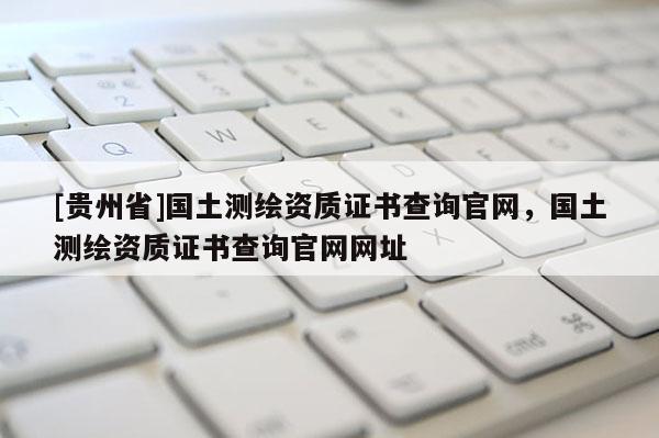 [贵州省]国土测绘资质证书查询官网，国土测绘资质证书查询官网网址