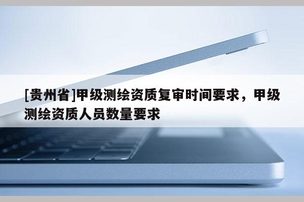 [贵州省]甲级测绘资质复审时间要求，甲级测绘资质人员数量要求