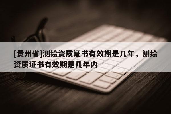 [贵州省]测绘资质证书有效期是几年，测绘资质证书有效期是几年内