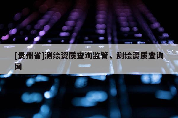[贵州省]测绘资质查询监管，测绘资质查询网