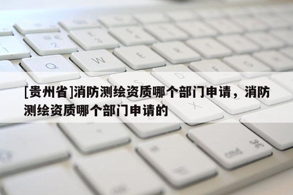 [贵州省]消防测绘资质哪个部门申请，消防测绘资质哪个部门申请的