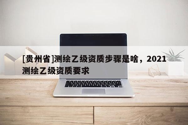 [贵州省]测绘乙级资质步骤是啥，2021测绘乙级资质要求