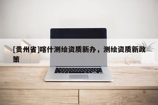 [贵州省]喀什测绘资质新办，测绘资质新政策